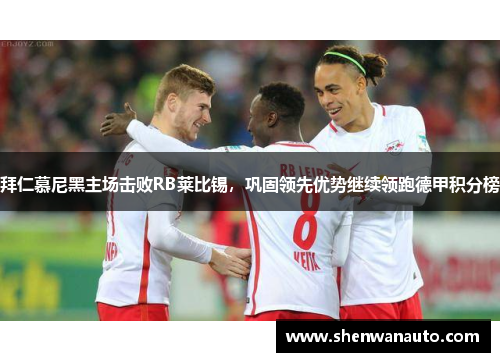 拜仁慕尼黑主场击败RB莱比锡，巩固领先优势继续领跑德甲积分榜