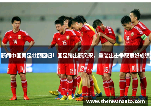 新闻中国男足壮丽回归！国足踢出新风采，重装出击争取更好成绩