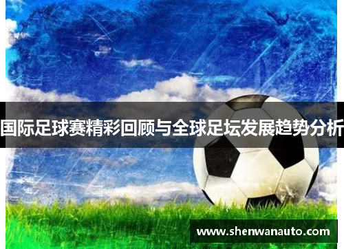 国际足球赛精彩回顾与全球足坛发展趋势分析
